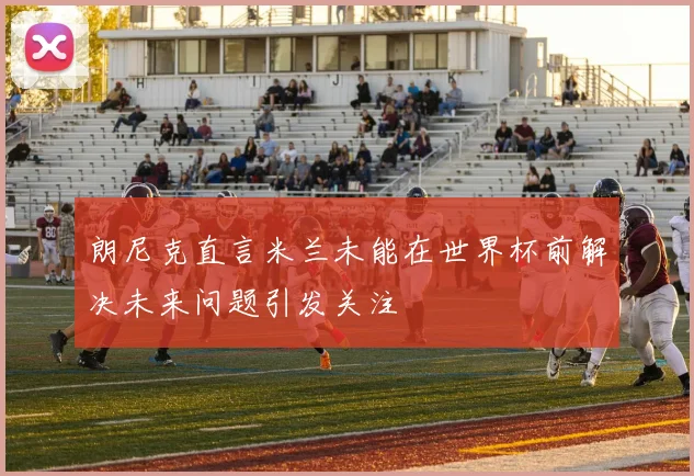 朗尼克直言米兰未能在世界杯前解决未来问题引发关注
