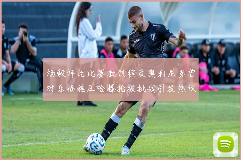 杨毅评论比赛激烈程度奥利尼克曾对乐福施压哈滕抢板挑战引发热议