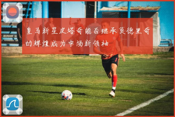 皇马新星皮塔奇能否继承莫德里奇的辉煌成为中场新领袖