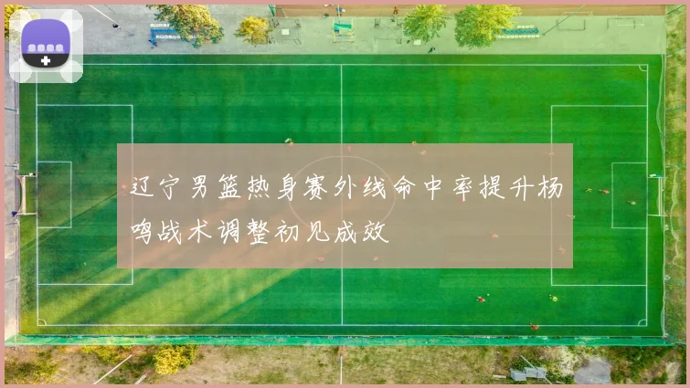 辽宁男篮热身赛外线命中率提升杨鸣战术调整初见成效