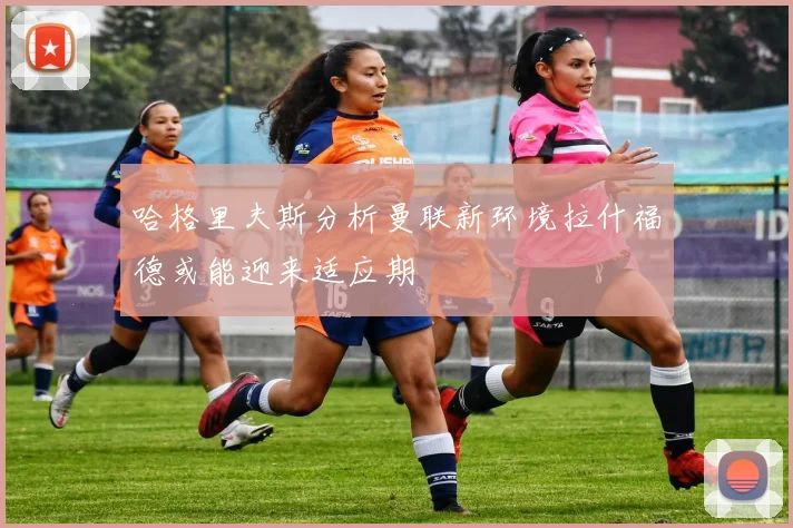 哈格里夫斯分析曼联新环境拉什福德或能迎来适应期
