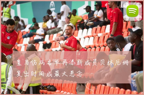 皇马伤病名单再添新成员贝林厄姆复出时间成最大悬念