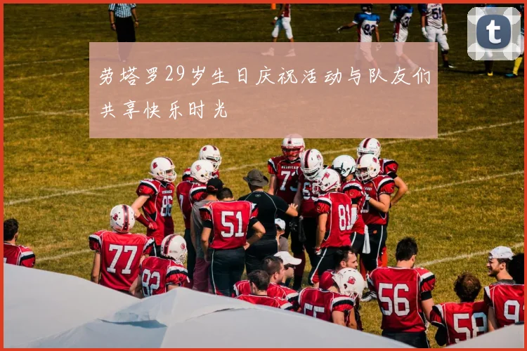 劳塔罗29岁生日庆祝活动与队友们共享快乐时光