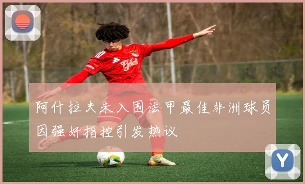 阿什拉夫未入围法甲最佳非洲球员因强奸指控引发热议