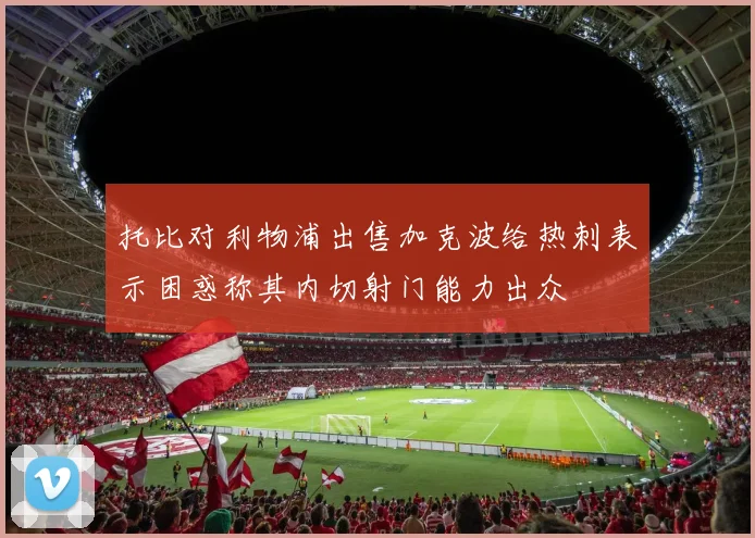 托比对利物浦出售加克波给热刺表示困惑称其内切射门能力出众