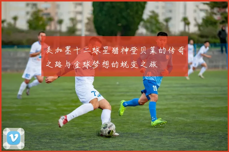 美加墨十二球星猎神登贝莱的传奇之路与金球梦想的蜕变之旅