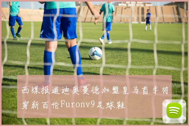 西媒报道迪奥曼德加盟皇马首季将穿新百伦Furonv9足球鞋