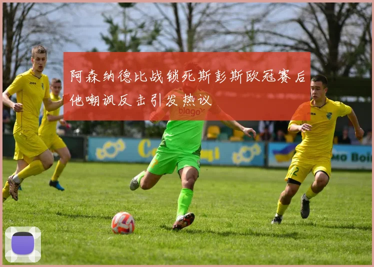 阿森纳德比战锁死斯彭斯欧冠赛后他嘲讽反击引发热议