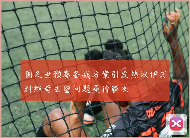 国足世预赛备战方案引发热议伊万科维奇去留问题亟待解决