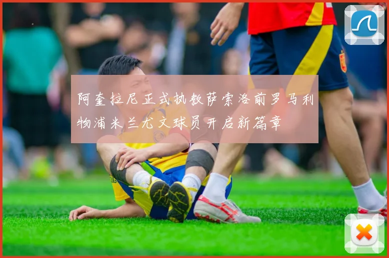 阿奎拉尼正式执教萨索洛前罗马利物浦米兰尤文球员开启新篇章