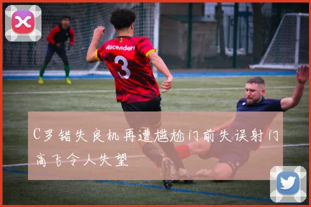 C罗错失良机再遭尴尬门前失误射门高飞令人失望