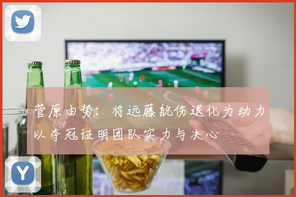 菅原由势：将远藤航伤退化为动力以夺冠证明团队实力与决心