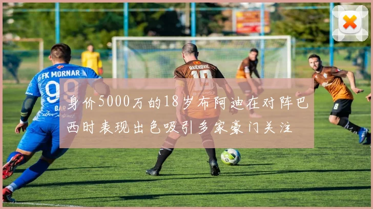身价5000万的18岁布阿迪在对阵巴西时表现出色吸引多家豪门关注