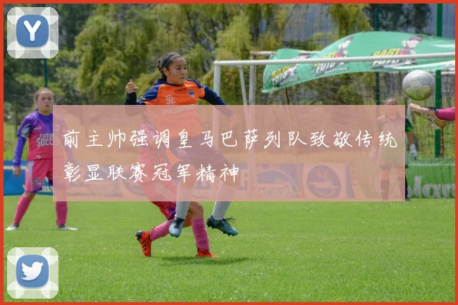 前主帅强调皇马巴萨列队致敬传统彰显联赛冠军精神