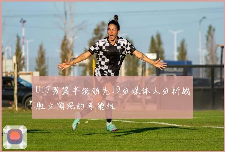 U17男篮半场领先19分媒体人分析战胜立陶宛的可能性