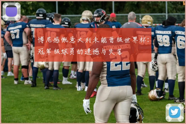 博尼感慨意大利未能晋级世界杯：冠军级球员的遗憾与失落