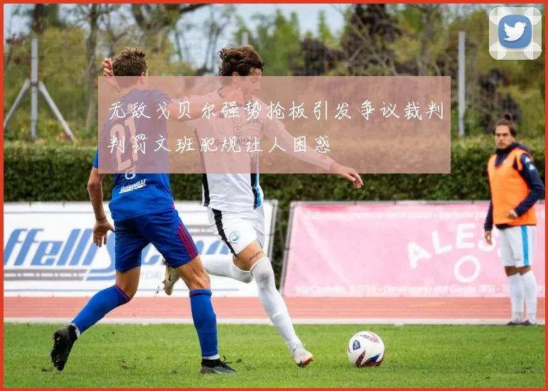 无敌戈贝尔强势抢板引发争议裁判判罚文班犯规让人困惑