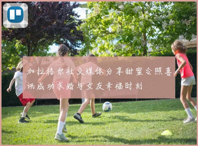 加拉格尔社交媒体分享甜蜜合照喜讯成功求婚与女友幸福时刻