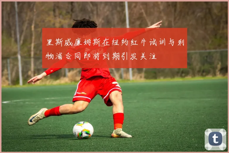 里斯威廉姆斯在纽约红牛试训与利物浦合同即将到期引发关注