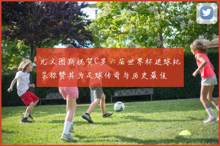 尤文图斯祝贺C罗六届世界杯进球纪录称赞其为足球传奇与历史最佳