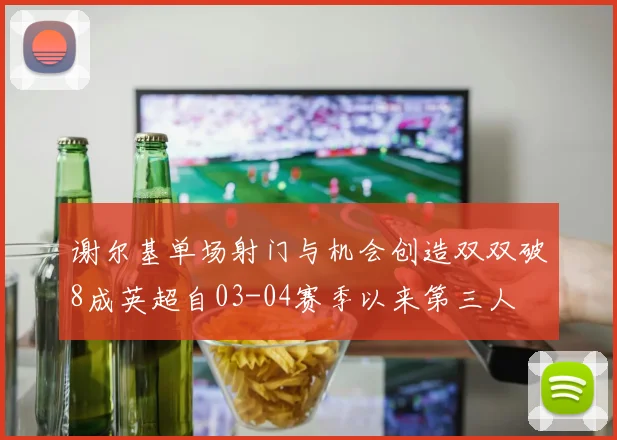 谢尔基单场射门与机会创造双双破8成英超自03-04赛季以来第三人