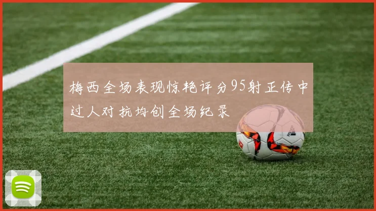 梅西全场表现惊艳评分95射正传中过人对抗均创全场纪录