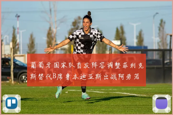 葡萄牙国家队首发阵容调整菲利克斯替代B席鲁本迪亚斯出战阿劳若