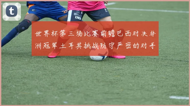 世界杯第三场比赛前瞻巴西对决非洲冠军土耳其挑战防守严密的对手