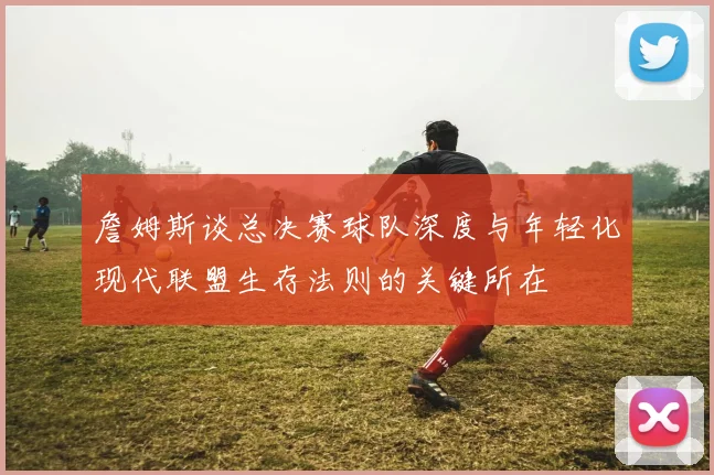詹姆斯谈总决赛球队深度与年轻化现代联盟生存法则的关键所在