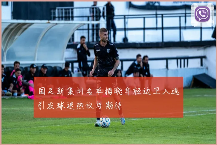 国足新集训名单揭晓年轻边卫入选引发球迷热议与期待