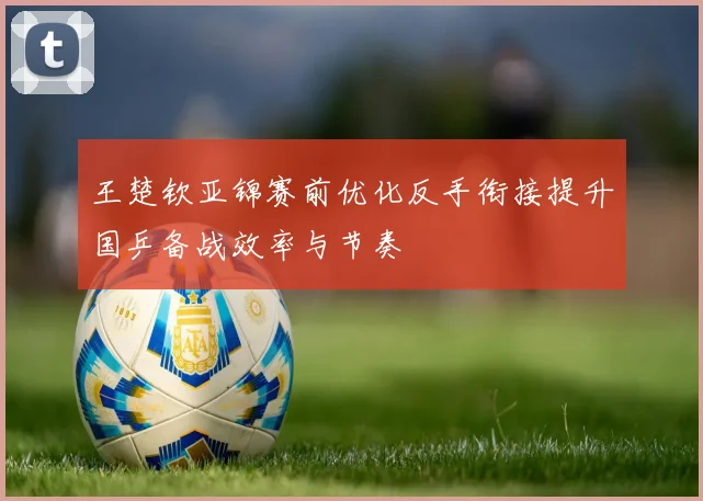 王楚钦亚锦赛前优化反手衔接提升国乒备战效率与节奏