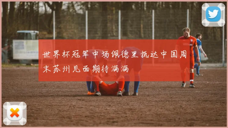 世界杯冠军中场佩德里抵达中国周末苏州见面期待满满
